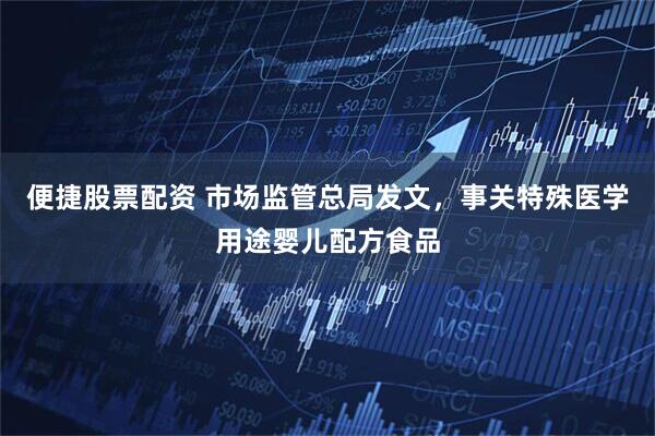 便捷股票配资 市场监管总局发文，事关特殊医学用途婴儿配方食品