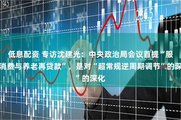 低息配资 专访沈建光：中央政治局会议首提“服务消费与养老再贷款”，是对“超常规逆周期调节”的深化