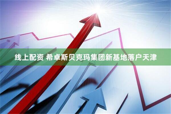 线上配资 希卓斯贝克玛集团新基地落户天津