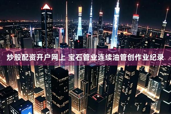炒股配资开户网上 宝石管业连续油管创作业纪录