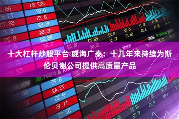 十大杠杆炒股平台 威海广泰：十几年来持续为斯伦贝谢公司提供高质量产品
