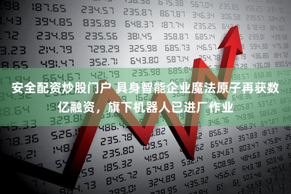 安全配资炒股门户 具身智能企业魔法原子再获数亿融资，旗下机器人已进厂作业