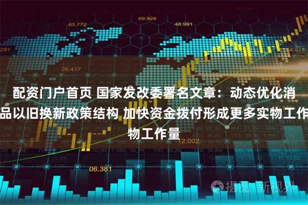 配资门户首页 国家发改委署名文章：动态优化消费品以旧换新政策结构 加快资金拨付形成更多实物工作量