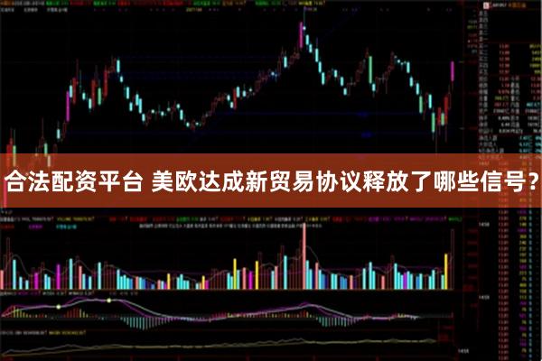 合法配资平台 美欧达成新贸易协议释放了哪些信号？