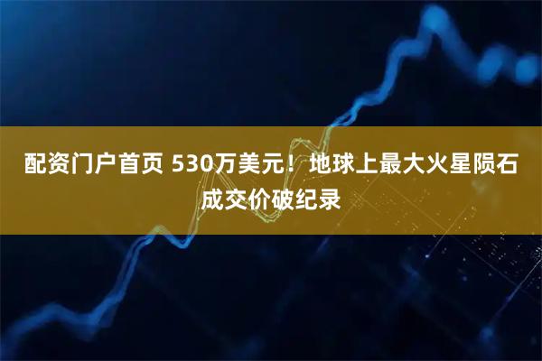 配资门户首页 530万美元！地球上最大火星陨石成交价破纪录