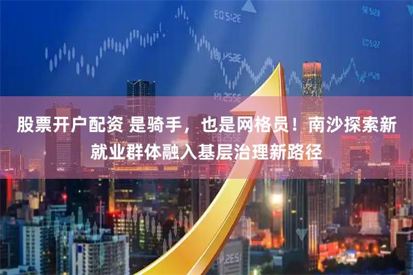 股票开户配资 是骑手，也是网格员！南沙探索新就业群体融入基层治理新路径