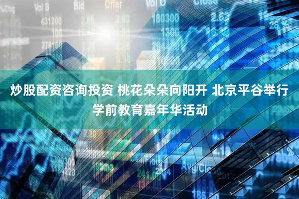 炒股配资咨询投资 桃花朵朵向阳开 北京平谷举行学前教育嘉年华活动
